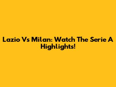 Lazio Vs Milan: Watch The Serie A Highlights!