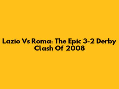 Lazio Vs Roma: The Epic 3-2 Derby Clash Of 2008