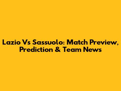 Lazio Vs Sassuolo: Match Preview, Prediction & Team News
