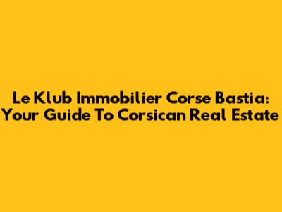 Le Klub Immobilier Corse Bastia: Your Guide To Corsican Real Estate