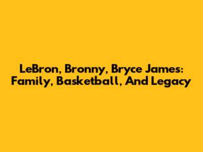 LeBron, Bronny, Bryce James: Family, Basketball, And Legacy