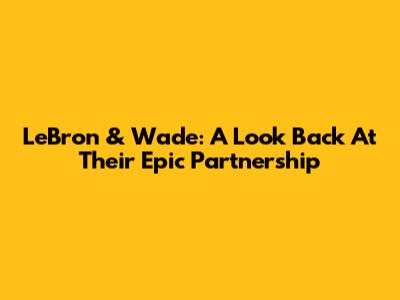 LeBron & Wade: A Look Back At Their Epic Partnership