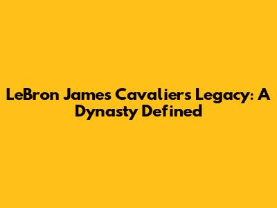 LeBron James' Cavaliers Legacy: A Dynasty Defined