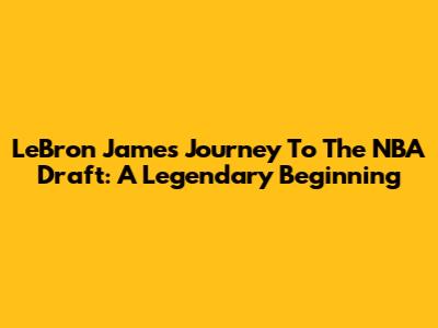 LeBron James' Journey To The NBA Draft: A Legendary Beginning