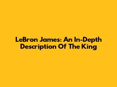 LeBron James: An In-Depth Description Of The King