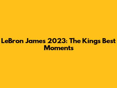 LeBron James 2023: The King's Best Moments