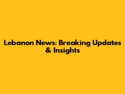 Lebanon News: Breaking Updates & Insights