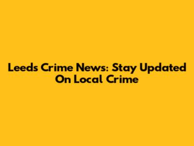 Leeds Crime News: Stay Updated On Local Crime