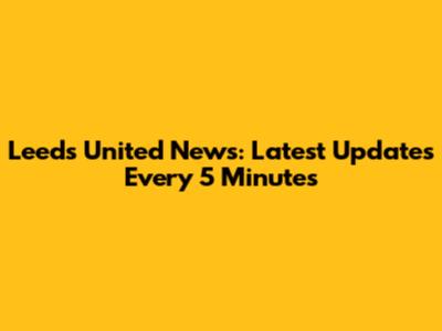 Leeds United News: Latest Updates Every 5 Minutes