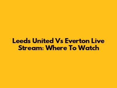 Leeds United Vs Everton Live Stream: Where To Watch