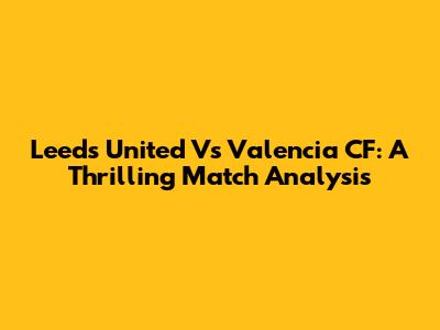 Leeds United Vs Valencia CF: A Thrilling Match Analysis