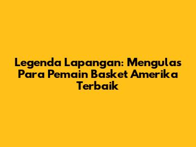 Legenda Lapangan: Mengulas Para Pemain Basket Amerika Terbaik