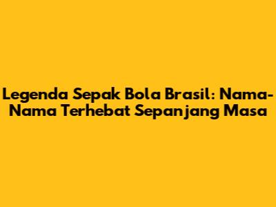 Legenda Sepak Bola Brasil: Nama-Nama Terhebat Sepanjang Masa