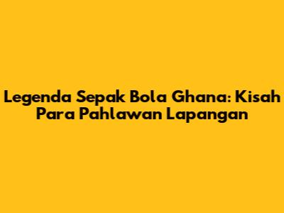 Legenda Sepak Bola Ghana: Kisah Para Pahlawan Lapangan