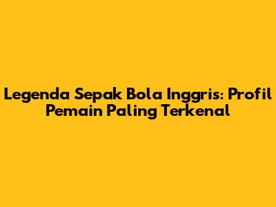Legenda Sepak Bola Inggris: Profil Pemain Paling Terkenal