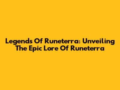 Legends Of Runeterra: Unveiling The Epic Lore Of Runeterra