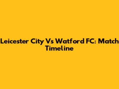 Leicester City Vs Watford FC: Match Timeline
