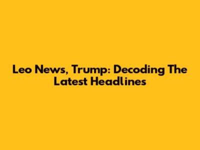 Leo News, Trump: Decoding The Latest Headlines