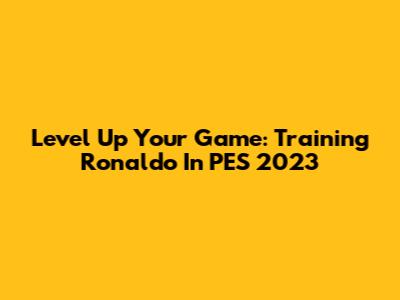 Level Up Your Game: Training Ronaldo In PES 2023