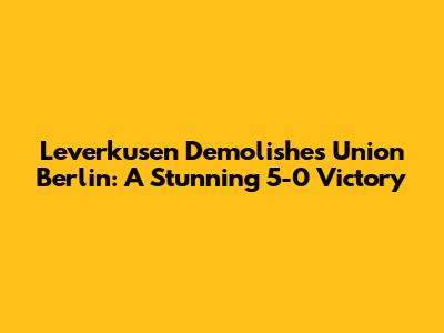 Leverkusen Demolishes Union Berlin: A Stunning 5-0 Victory