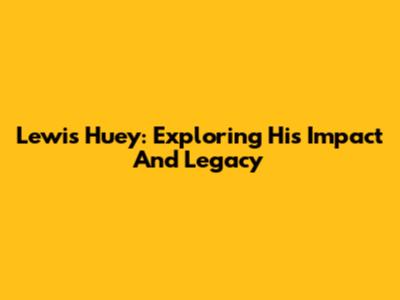 Lewis Huey: Exploring His Impact And Legacy