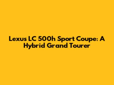 Lexus LC 500h Sport Coupe: A Hybrid Grand Tourer