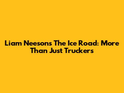 Liam Neeson's 'The Ice Road': More Than Just Truckers