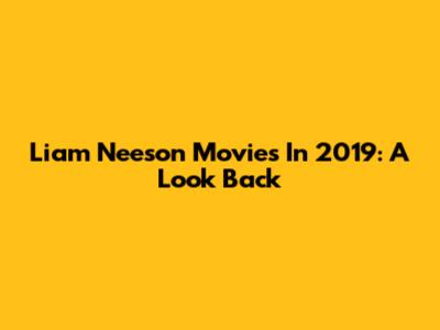 Liam Neeson Movies In 2019: A Look Back