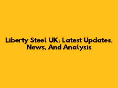 Liberty Steel UK: Latest Updates, News, And Analysis