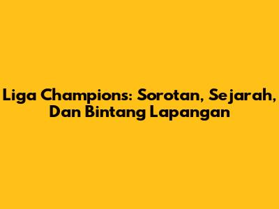 Liga Champions: Sorotan, Sejarah, Dan Bintang Lapangan