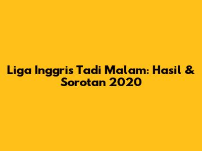 Liga Inggris Tadi Malam: Hasil & Sorotan 2020