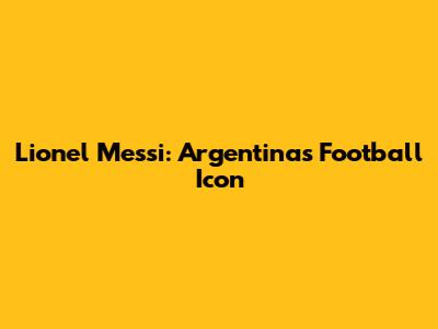 Lionel Messi: Argentina's Football Icon