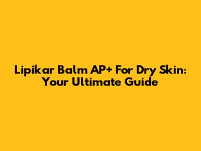 Lipikar Balm AP+ For Dry Skin: Your Ultimate Guide