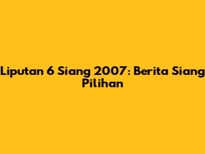 Liputan 6 Siang 2007: Berita Siang Pilihan