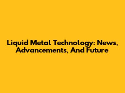 Liquid Metal Technology: News, Advancements, And Future