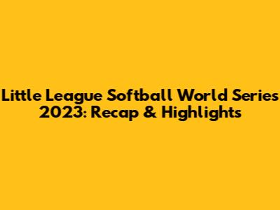 Little League Softball World Series 2023: Recap & Highlights