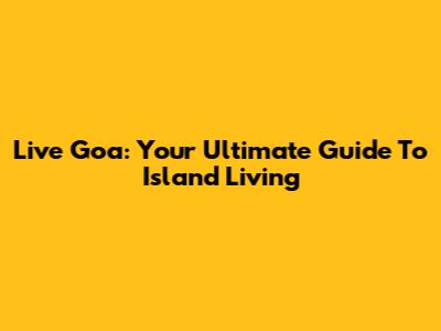 Live Goa: Your Ultimate Guide To Island Living