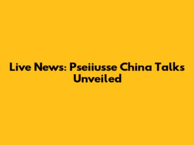 Live News: Pseiiusse China Talks Unveiled