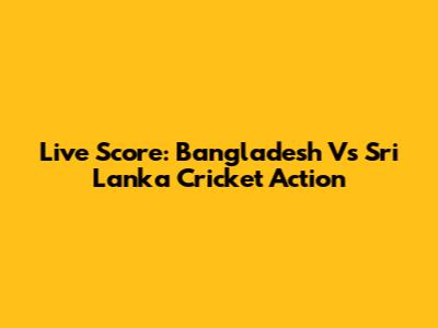Live Score: Bangladesh Vs Sri Lanka Cricket Action