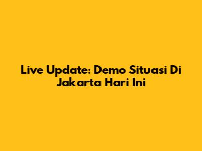 Live Update: Demo Situasi Di Jakarta Hari Ini