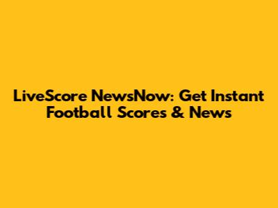 LiveScore NewsNow: Get Instant Football Scores & News