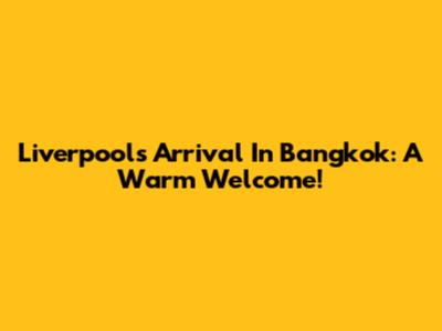 Liverpool's Arrival In Bangkok: A Warm Welcome!