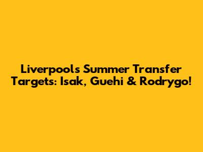 Liverpool's Summer Transfer Targets: Isak, Guehi & Rodrygo!