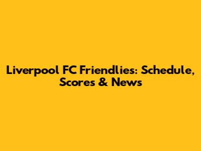 Liverpool FC Friendlies: Schedule, Scores & News