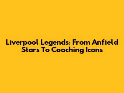Liverpool Legends: From Anfield Stars To Coaching Icons
