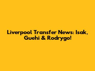 Liverpool Transfer News: Isak, Guehi & Rodrygo!