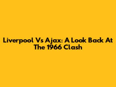 Liverpool Vs Ajax: A Look Back At The 1966 Clash