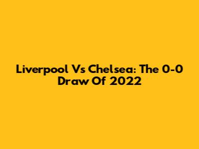 Liverpool Vs Chelsea: The 0-0 Draw Of 2022