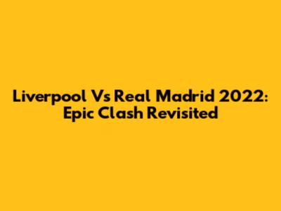 Liverpool Vs Real Madrid 2022: Epic Clash Revisited