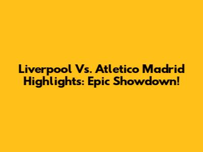 Liverpool Vs. Atletico Madrid Highlights: Epic Showdown!